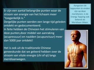 Er zijn een aantal belangrijke punten waar de
stroom van energie van het lichaam meer
"toegankelijk is."
Dergelijke punten werden een lange tijd geleden
ontdekt en gedocumenteerd.
In feite hebben de Chinezen het stimuleren van
deze punten,door middel van aanraking
(acupressuur) en naalden (acupunctuur) meer
dan 5000 jaar ontdekt!
Het is ook uit de traditionele Chinese
geneeskunde dat we geleerd hebben over de
stroom van vitale energie (chi of qi) langs
meridiaanwegen.
Aangezien de
tappunten te vinden
zijn op deze
meridianen, is de
Energy Tapping ook
bekend als
Meridiaan tikken.
 