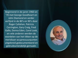 Beginnend in de jaren 1960 en
'70 met George Goodheart en
John Diamond en verder
verfijnd in de 80's en 90's door
Roger Callahan, Patricia
Carrington, Gary Craig, Fred
Gallo, Donna Eden, Carol Look,
en vele anderen werden de
voordelen van het tikken op de
meridiaan-acupressuurpunten
uitgebreid gedocumenteerd en
gebruiksvriendelijk gemaakt.
 