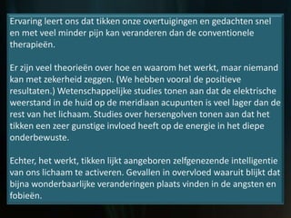 Ervaring leert ons dat tikken onze overtuigingen en gedachten snel
en met veel minder pijn kan veranderen dan de conventionele
therapieën.
Er zijn veel theorieën over hoe en waarom het werkt, maar niemand
kan met zekerheid zeggen. (We hebben vooral de positieve
resultaten.) Wetenschappelijke studies tonen aan dat de elektrische
weerstand in de huid op de meridiaan acupunten is veel lager dan de
rest van het lichaam. Studies over hersengolven tonen aan dat het
tikken een zeer gunstige invloed heeft op de energie in het diepe
onderbewuste.
Echter, het werkt, tikken lijkt aangeboren zelfgenezende intelligentie
van ons lichaam te activeren. Gevallen in overvloed waaruit blijkt dat
bijna wonderbaarlijke veranderingen plaats vinden in de angsten en
fobieën.
 