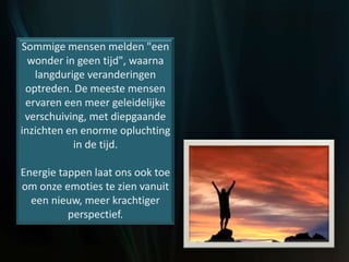 Sommige mensen melden "een
wonder in geen tijd", waarna
langdurige veranderingen
optreden. De meeste mensen
ervaren een meer geleidelijke
verschuiving, met diepgaande
inzichten en enorme opluchting
in de tijd.
Energie tappen laat ons ook toe
om onze emoties te zien vanuit
een nieuw, meer krachtiger
perspectief.
 