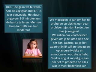 Oke, Hoe gaan we te werk?
Aan de slag gaan met EFT is
zeer eenvoudig. Het duurt
ongeveer 2-5 minuten om
de basics te leren. Mensen
leren het zelfs aan hun
kinderen!
We moedigen je aan om het te
proberen op slechts een paar
probleempjes dan kan je zien
hoe je reageert.
We zullen ook voorbeelden
geven om je te laten zien hoe
het kan. Daarna, zal je het
waarschijnlijk willen toepassen
op andere fysieke en
emotionele nood die je hebt.
Sterker nog, ik moedig je aan
om het te proberen op alles
wat je maar bedenken kan!
 