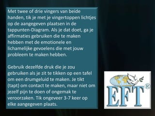 Met twee of drie vingers van beide
handen, tik je met je vingertoppen lichtjes
op de aangegeven plaatsen in de
tappunten-Diagram. Als je dat doet, ga je
affirmaties gebruiken die te maken
hebben met de emotionele en
lichamelijke gevoelens die met jouw
probleem te maken hebben.
Gebruik dezelfde druk die je zou
gebruiken als je zit te tikken op een tafel
om een drumgeluid te maken. Je tikt
(tapt) om contact te maken, maar niet om
jezelf pijn te doen of ongemak te
veroorzaken. Tik ongeveer 3-7 keer op
elke aangegeven plaats.
 