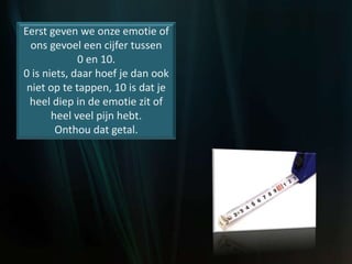 Eerst geven we onze emotie of
ons gevoel een cijfer tussen
0 en 10.
0 is niets, daar hoef je dan ook
niet op te tappen, 10 is dat je
heel diep in de emotie zit of
heel veel pijn hebt.
Onthou dat getal.
 
