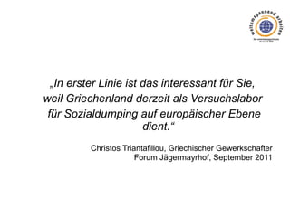 „In erster Linie ist das interessant für Sie,
weil Griechenland derzeit als Versuchslabor
für Sozialdumping auf europäischer Ebene
dient.“
Christos Triantafillou, Griechischer Gewerkschafter
Forum Jägermayrhof, September 2011

 