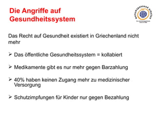 Die Angriffe auf
Gesundheitssystem
Das Recht auf Gesundheit existiert in Griechenland nicht
mehr
 Das öffentliche Gesundheitssystem = kollabiert
 Medikamente gibt es nur mehr gegen Barzahlung
 40% haben keinen Zugang mehr zu medizinischer
Versorgung
 Schutzimpfungen für Kinder nur gegen Bezahlung

 