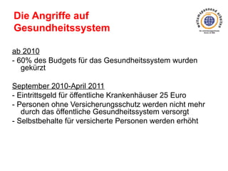 Die Angriffe auf
Gesundheitssystem
ab 2010
- 60% des Budgets für das Gesundheitssystem wurden
gekürzt
September 2010-April 2011
- Eintrittsgeld für öffentliche Krankenhäuser 25 Euro
- Personen ohne Versicherungsschutz werden nicht mehr
durch das öffentliche Gesundheitssystem versorgt
- Selbstbehalte für versicherte Personen werden erhöht

 