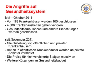 Die Angriffe auf
Gesundheitssystem
Mai – Oktober 2011
- Von 183 Krankenhäuser werden 100 geschlossen
- 4.500 Krankehausbetten gehen verloren
- Gesundheitsambulanzen und andere Einrichtungen
werden geschlossen
seit November 2011
- Gleichstellung von öffentlichen und privaten
Krankenhäusern
- Betten in öffentlichen Krankenhäuser werden an private
Anbieter vermietet
- Die Preise für nichtversicherte Steigen massiv an
- Weitere Kürzungen im Gesundheitsbudget

 