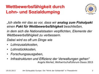 Wettbewerbsfähigkeit durch
Lohn- und Sozialdumping
„Ich stelle mir das so vor, dass wir analog zum Fiskalpakt
einen Pakt für Wettbewerbsfähigkeit beschließen,
in dem sich die Nationalstaaten verpflichten, Elemente der
Wettbewerbsfähigkeit zu verbessern.
Dabei wird es oft um Dinge wie
• Lohnzusatzkosten,
• Lohnstückkosten,
• Forschungsausgaben,
• Infrastrukturen und Effizienz der Verwaltungen gehen“
Angela Merkel, Weltwirtschaftsforum Davos 2013
19.03.2013

Am Schauplatz Europa: Die "Klinik der Solidarität" in Thessaloniki

2

 