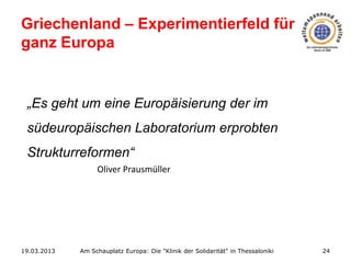 Griechenland – Experimentierfeld für
ganz Europa

„Es geht um eine Europäisierung der im
südeuropäischen Laboratorium erprobten
Strukturreformen“
Oliver Prausmüller

19.03.2013

Am Schauplatz Europa: Die "Klinik der Solidarität" in Thessaloniki

24

 