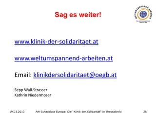 Sag es weiter!

www.klinik-der-solidaritaet.at
www.weltumspannend-arbeiten.at
Email: klinikdersolidaritaet@oegb.at
Sepp Wall-Strasser
Kathrin Niedermoser

19.03.2013

Am Schauplatz Europa: Die "Klinik der Solidarität" in Thessaloniki

26

 