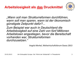 Arbeitslosigkeit als das Druckmittel
„Wann soll man Strukturreformen durchführen,
wann soll man sparen, wann ist der ökonomisch
günstigste Zeitpunkt dafür?...
Zum Beispiel war auch in Deutschland die
Arbeitslosigkeit auf eine Zahl von fünf Millionen
Arbeitslosen angestiegen, bevor die Bereitschaft
vorhanden war, Strukturreformen
durchzusetzen.“
Angela Merkel, Weltwirtschaftsforum Davos 2013

19.03.2013

Am Schauplatz Europa: Die "Klinik der Solidarität" in Thessaloniki

3

 
