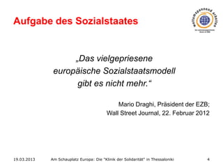 Aufgabe des Sozialstaates

„Das vielgepriesene
europäische Sozialstaatsmodell
gibt es nicht mehr.“
Mario Draghi, Präsident der EZB;
Wall Street Journal, 22. Februar 2012

19.03.2013

Am Schauplatz Europa: Die "Klinik der Solidarität" in Thessaloniki

4

 