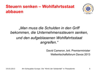 Steuern senken – Wohlfahrtsstaat
abbauen

„Man muss die Schulden in den Griff
bekommen, die Unternehmenssteuern senken,
und den aufgeblasenen Wohlfahrtsstaat
angreifen.“
David Cameron, brit. Premierminister
Weltwirtschaftsforum Davos 2013

19.03.2013

Am Schauplatz Europa: Die "Klinik der Solidarität" in Thessaloniki

5

 
