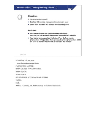 © SAP AG 1999
Objectives
In this demonstration you will:
l See how R/3 memory management monitors are used
l Learn more about the R/3 memory allocation sequence
Activities
l Your trainer restarts the system and executes report
ZBC315_USE_MEM to allocate different amounts of R/3 memory
l Your trainer shows you how the Setups/Tune Buffers monitor
(Transaction ST02) and the Work process Overview (Transaction SM50)
are used to monitor the amounts of allocated R/3 memory
.
Demonstration: Testing Memory Limits (1)
REPORT zbc315_use_mem .
* report for checking memory limits
PARAMETERS mb TYPE i.
DATA itab(1024) TYPE c OCCURS 0.
DATA str(1024).
DO mb TIMES.
DO 1024 TIMES. APPEND str TO itab. ENDDO.
ENDDO.
SKIP.
WRITE: / 'Currently', mb, 'MByte memory in use for this transaction.'.
 