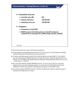 © SAP AG 1999
Demonstration: Testing Memory Limits (2)
l Parameters to be set:
n em/initial_size_MB 250
n ztta/roll_extension 180 000 000
n abap/heap_area_dia 150 000 000
l Problems:
n Processes in mode PRIV
n ABAP program terminates when no more R/3 memory is
available (error message TSV_TNEW_PAGE_ALLOC_FAILED)
n Your trainer restarts the system with the above parameters.
n These parameters can be displayed in the screen Current parameters. Use the Setups/Tune Buffers
monitor (Transaction ST02) and choose Current parameters.
n To cause a specified amount of memory to be used, the trainer uses report ZBC315_USE_MEM.
First the trainer allocates 50MB of memory to be used. This can be monitored using the Mode List.
Function. Use the Setups/Tune Buffers monitor (Transaction ST02),and choose Detail analysis menu
→ SAP memory → Mode list.
n Next, the trainer allocates another 200 MB of memory. As can be seen in Mode List, the newly
opened session is now also using heap memory. As can be seen in the Work Process Overview
(Transaction SM50), this causes the corresponding work process to enter PRIV mode.
n Your trainer allocates 400 MB of memory. The lack of sufficient R/3 memory causes the report to
terminate and a dump log to be written.
 