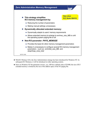 © SAP AG 1999
Zero Administration Memory Management
l This strategy simplifies
R/3 memory management by:
n Reducing the number of parameters
n Making manual settings unnecessary
l Dynamically allocated extended memory:
n Dynamically adapts to users' memory requirements
n Allows extended memory to enlarge to em/max_size_MB or until
the operating system paging file is full
l New R/3 parameter: PHYS_MEMSIZE
n Provides the basis for other memory management parameters
n Makes it unnecessary to configure several R/3 memory management
parameters – such as em/initial_size_MB, and
abap/heap_area_total
See also
R/3 Note 88416
n With R/3 Release 4.0A, the Zero Administration strategy has been introduced for Windows NT. In
subsequent R/3 Releases, it will be introduced on other operating systems.
n Since on Windows NT the parameter em/max_size_MB has a default value of 20 000, the size of R/3
extended memory is limited by the size of the address space of the NT paging file.
 