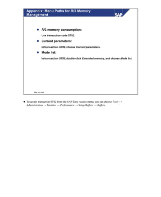 © SAP AG 1999
Appendix: Menu Paths for R/3 Memory
Management
l R/3 memory consumption:
Use transaction code ST02.
l Current parameters:
In transaction ST02, choose Current parameters.
l Mode list:
In transaction ST02, double-click Extended memory, and choose Mode list.
n To access transaction ST02 from the SAP Easy Access menu, you can choose Tools →
Administration → Monitor → Performance → Setup/Buffers → Buffers.
 
