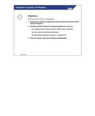 © SAP AG 1999
Hardware Capacity Verification
Objectives:
At the end of this unit you will be able to:
l Explain why hardware bottlenecks may harm the performance of the
whole R/3 System
l Identify possible reasons for hardware bottlenecks, such as:
n Inappropriate hardware (CPU, RAM, disks, network)
n Non-optimal workload distribution
n Expensive programs (inside or outside R/3)
l Prevent, detect, and solve hardware bottlenecks
 