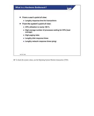 © SAP AG 1999
What is a Hardware Bottleneck?
l From a user’s point of view:
n Lengthy response time for transactions
l From the system’s point of view:
n CPU utilization is nearly 100 %
n High average number of processes waiting for CPU (load
average)
n High paging rates
n Lengthy disk response times
n Lengthy network response times (ping)
n To check the system values, use the Operating System Monitor (transaction ST06).
 
