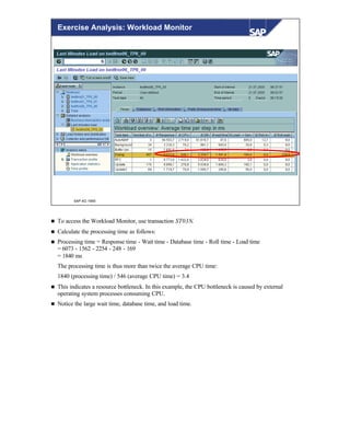 © SAP AG 1999
Exercise Analysis: Workload Monitor
n To access the Workload Monitor, use transaction ST03N.
n Calculate the processing time as follows:
n Processing time = Response time - Wait time - Database time - Roll time - Load time
= 6073 - 1562 - 2254 - 248 - 169
= 1840 ms
The processing time is thus more than twice the average CPU time:
1840 (processing time) / 546 (average CPU time) = 3.4
n This indicates a resource bottleneck. In this example, the CPU bottleneck is caused by external
operating system processes consuming CPU.
n Notice the large wait time, database time, and load time.
 