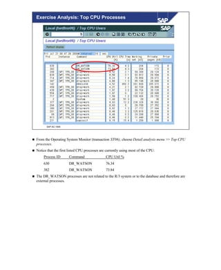 © SAP AG 1999
Exercise Analysis: Top CPU Processes
n From the Operating System Monitor (transaction ST06), choose Detail analysis menu >> Top CPU
processes.
n Notice that the first listed CPU processes are currently using most of the CPU:
Process ID Command CPU Util %
630 DR_WATSON 76.34
382 DR_WATSON 73.84
n The DR_WATSON processes are not related to the R/3 system or to the database and therefore are
external processes.
 
