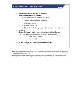 © SAP AG 1999
l External processes that may be creating
an unnecessary load on the CPU:
w Second Instance or another R/3 System
w External system / external database
w Looping processes
w Running backup tool
w Other external tools or programs (for example, screen savers)
l Solution:
Check if these processes are required to run the R/3 System
n If yes Use other machines, extend the hardware (CPU),
tune the processes
n If no Terminate the processes
l In this example, the processes can be terminated
Exercise Analysis: Conclusion (2)
n One way of tuning the system in this case is to terminate the external processes that are creating an
unnecessary load on the CPU.
n Verify the solution by terminating the external processes and restarting the workload simulation.
 