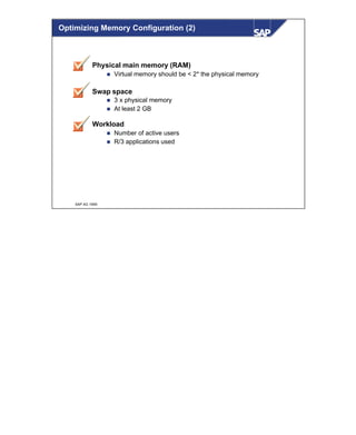 © SAP AG 1999
Physical main memory (RAM)
n Virtual memory should be < 2* the physical memory
Swap space
n 3 x physical memory
n At least 2 GB
Workload
n Number of active users
n R/3 applications used
Optimizing Memory Configuration (2)
 