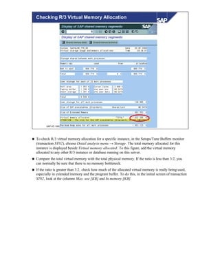 © SAP AG 1999
Checking R/3 Virtual Memory Allocation
n To check R/3 virtual memory allocation for a specific instance, in the Setups/Tune Buffers monitor
(transaction ST02), choose Detail analysis menu → Storage. The total memory allocated for this
instance is displayed beside Virtual memory allocated. To this figure, add the virtual memory
allocated to any other R/3 instance or database running on this server.
n Compare the total virtual memory with the total physical memory. If the ratio is less than 3:2, you
can normally be sure that there is no memory bottleneck.
n If the ratio is greater than 3:2, check how much of the allocated virtual memory is really being used,
especially in extended memory and the program buffer. To do this, in the initial screen of transaction
ST02, look at the columns Max. use [KB] and In memory [KB].
 