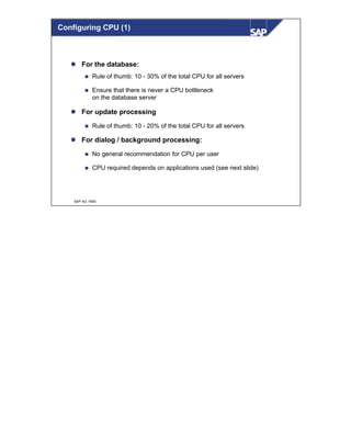 © SAP AG 1999
l For the database:
n Rule of thumb: 10 - 30% of the total CPU for all servers
n Ensure that there is never a CPU bottleneck
on the database server
l For update processing
n Rule of thumb: 10 - 20% of the total CPU for all servers
l For dialog / background processing:
n No general recommendation for CPU per user
n CPU required depends on applications used (see next slide)
Configuring CPU (1)
 