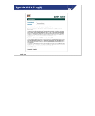 © SAP AG 1999
Appendix: Quick Sizing (1)
QUICK SIZINGQUICK SIZING
Registration
Customer Number
Project name
Please note: For help on the above input fields, e.g. Customer Number, click on the field name.
By pressing the I agree - button you confirm that you have read and understood the disclaimer, especially the assumptions and
limitations of the tool.
This application is based on the results of publicly available SAP Standard Application benchmarks and considers the dialog workload
only. It can, therefore, only reflect the standard components of the SAP® R/3 ™ system. As sizing for an R/3 system depends heavily
on factors such as peak versus average workload, number of users, user behavior, amount of batch processing, user Customizing and
reporting, only the absolute standard dialog usage of an R/3 system is considered. The output of this tool is given in categories (CPU,
memory and net disk). Within these limits the information is valid within certain boundaries and represents
likely probabilities.
This tool is based on the most current level of the R/3 System and will be updated if applicable.
This tool is copyrighted by SAP AG, all rights reserved. No parts of this program may be reproduced, transmitted or copied in any form or
for any purpose without the express permission of SAP AG. The information contained herein may change without prior notice. SAP AG
makes no warranties or representations with respect to the content hereof and specifically disclaims any implied warranties of fitness for
any particular purpose.
SAP AG assumes no responsibility for any errors that may appear in this program. The information contained in this application is subject
to change without notice. SAP AG reserves the right to make any such changes without obligation to notify any person of such revision or
changes. SAP AG makes no commitment to keep the information contained herein up to date.
(c) SAP AG. All rights reserved.
Preview I agree
 