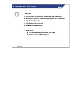© SAP AG 1999
Expensive SQL Statements
Contents:
l Definition and consequences of expensive SQL statements
l Monitors for detecting and analyzing expensive SQL statements
l SQL statement exercise
l Detailed analysis and tuning
l Workload analysis exercise
l Appendixes:
n Efficient database programming with ABAP
n Database locks and R/3 enqueues
 
