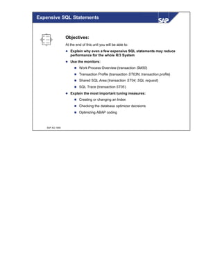 © SAP AG 1999
Expensive SQL Statements
Objectives:
At the end of this unit you will be able to:
l Explain why even a few expensive SQL statements may reduce
performance for the whole R/3 System
l Use the monitors:
n Work Process Overview (transaction SM50)
n Transaction Profile (transaction ST03N; transaction profile)
n Shared SQL Area (transaction ST04; SQL request)
n SQL Trace (transaction ST05)
l Explain the most important tuning measures:
n Creating or changing an Index
n Checking the database optimizer decisions
n Optimizing ABAP coding
 
