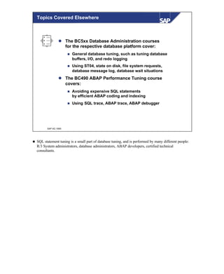 © SAP AG 1999
Topics Covered Elsewhere
l The BC5xx Database Administration courses
for the respective database platform cover:
n General database tuning, such as tuning database
buffers, I/O, and redo logging
n Using ST04, state on disk, file system requests,
database message log, database wait situations
l The BC490 ABAP Performance Tuning course
covers:
n Avoiding expensive SQL statements
by efficient ABAP coding and indexing
n Using SQL trace, ABAP trace, ABAP debugger
n SQL statement tuning is a small part of database tuning, and is performed by many different people:
R/3 System administrators, database administrators, ABAP developers, certified technical
consultants.
 
