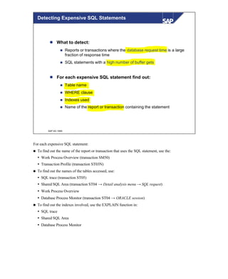 © SAP AG 1999
l What to detect:
n Reports or transactions where the database request time is a large
fraction of response time
n SQL statements with a high number of buffer gets
l For each expensive SQL statement find out:
n Table name
n WHERE clause
n Indexes used
n Name of the report or transaction containing the statement
Detecting Expensive SQL Statements
For each expensive SQL statement:
n To find out the name of the report or transaction that uses the SQL statement, use the:
Ÿ Work Process Overview (transaction SM50)
Ÿ Transaction Profile (transaction ST03N)
n To find out the names of the tables accessed, use:
Ÿ SQL trace (transaction ST05)
Ÿ Shared SQL Area (transaction ST04 → Detail analysis menu → SQL request)
Ÿ Work Process Overview
Ÿ Database Process Monitor (transaction ST04 → ORACLE session)
n To find out the indexes involved, use the EXPLAIN function in:
Ÿ SQL trace
Ÿ Shared SQL Area
Ÿ Database Process Monitor
 