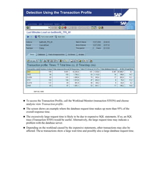 © SAP AG 1999
Detection Using the Transaction Profile
n To access the Transaction Profile, call the Workload Monitor (transaction ST03N) and choose
analysis view Transaction profile.
n The screen shows an example where the database request time makes up more than 95% of the
overall response time.
n The excessively large request time is likely to be due to expensive SQL statements. If so, an SQL
trace (Transaction ST05) would be useful. Alternatively, the large request time may indicate a
problem with the database server.
n Depending on the workload caused by the expensive statements, other transactions may also be
affected. These transactions show a large wait time and possibly also a large database request time.
 