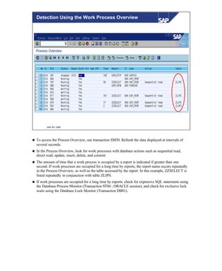 © SAP AG 1999
Detection Using the Work Process Overview
n To access the Process Overview, use transaction SM50. Refresh the data displayed at intervals of
several seconds.
n In the Process Overview, look for work processes with database actions such as sequential read,
direct read, update, insert, delete, and commit.
n The amount of time that a work process is occupied by a report is indicated if greater than one
second. If work processes are occupied for a long time by reports, the report name occurs repeatedly
in the Process Overview, as well as the table accessed by the report. In this example, ZZSELECT is
listed repeatedly in conjunction with table ZLIPS.
n If work processes are occupied for a long time by reports, check for expensive SQL statements using
the Database Process Monitor (Transaction ST04 ; ORACLE session), and check for exclusive lock
waits using the Database Lock Monitor (Transaction DB01).
 