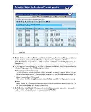 © SAP AG 1999
Detection Using the Database Process Monitor
n To call the Database Process Monitor, use Transaction ST04, or, from the SAP Easy Access menu,
choose Tools → Administration → Monitor → Performance → Database → Activity.
Then choose Detail analysis menu → ORACLE session (or Informix session or SQL processes, as
appropriate).
n In the Database Process Monitor for an ORACLE database, beside each ORACLE process listed in
column ORA proc, you find the following information:
Ÿ Client process (column Clnt proc)
In this column, the number before the colon is the PID of the related R/3 work process. Use the
PID to identify the related R/3 work process in the Work Process Overview (transaction SM50).
Ÿ Client System (column Clnt system)
This column identifies the application server on which the related R/3 work process is running
Ÿ Status
In this column, SQL statements currently being executed on the database are marked active. Use
the filter option to show only the active statements.
n To find out the text of the full SQL statement, position the cursor on the relevant row and double-
click. From the subsequent screen, you can execute an EXPLAIN.
 