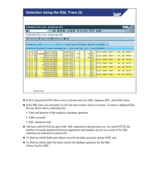© SAP AG 1999
Detection Using the SQL Trace (2)
n In R/3, transaction ST05 allows you to activate and view SQL, enqueue, RFC, and buffer traces.
n If the SQL trace was activated, to view the trace results, choose List trace. A screen is displayed like
the one shown above, indicating the:
Ÿ Time and duration of the respective database operation
Ÿ Table accessed
Ÿ SQL statement used
n The lines with FETCH are part of the SQL statement in the previous row. For each FETCH, the
number of records transferred between application and database servers as a result of the SQL
statement are indicated in column Rec.
n To find out which fields and indexes exist for the table accessed, choose DDIC info.
n To find out which index has been used by the database optimizer for the SQL,
choose Explain SQL.
 