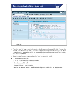 © SAP AG 1999
Detection Using the Where-Used List
n The where-used list helps you to find expensive ABAP statements for a specific table. You may, for
example, learn that a specific table is associated with performance problems by looking at the Work
Process Overview (transaction SM50), the Statistical Records monitor (transaction STAD), or SQL
trace (transaction ST05).
n If a table is used in many programs, the where-used list may not be useful.
n To obtain the where-used list:
Ÿ Call the ABAP Dictionary with transaction SE12.
Ÿ Enter the name of the table
Ÿ Choose Utilities → Where-used list
Ÿ To view the program lines of a specific program displayed, double-click the program name.
 