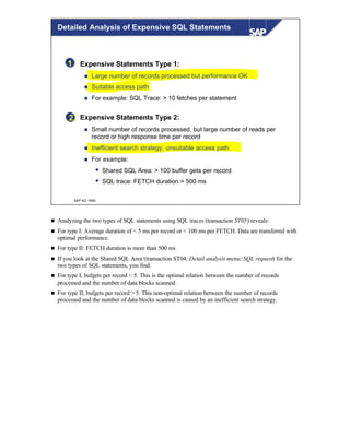 © SAP AG 1999
1
2
Expensive Statements Type 1:
n Large number of records processed but performance OK
n Suitable access path
n For example: SQL Trace: > 10 fetches per statement
Expensive Statements Type 2:
n Small number of records processed, but large number of reads per
record or high response time per record
n Inefficient search strategy, unsuitable access path
n For example:
w Shared SQL Area: > 100 buffer gets per record
w SQL trace: FETCH duration > 500 ms
Detailed Analysis of Expensive SQL Statements
n Analyzing the two types of SQL statements using SQL traces (transaction ST05) reveals:
n For type I: Average duration of < 5 ms per record or < 100 ms per FETCH. Data are transferred with
optimal performance.
n For type II: FETCH duration is more than 500 ms
n If you look at the Shared SQL Area (transaction ST04; Detail analysis menu; SQL request) for the
two types of SQL statements, you find:
n For type I, bufgets per record < 5. This is the optimal relation between the number of records
processed and the number of data blocks scanned.
n For type II, bufgets per record > 5. This non-optimal relation between the number of records
processed and the number of data blocks scanned is caused by an inefficient search strategy.
 