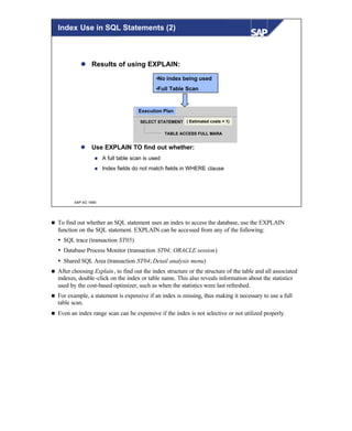 © SAP AG 1999
Index Use in SQL Statements (2)
l Results of using EXPLAIN:
l Use EXPLAIN TO find out whether:
n A full table scan is used
n Index fields do not match fields in WHERE clause
•No index being used
•Full Table Scan
SELECT STATEMENT
TABLE ACCESS FULL MARATABLE ACCESS FULL MARA
( Estimated costs = 1)
Execution Plan
n To find out whether an SQL statement uses an index to access the database, use the EXPLAIN
function on the SQL statement. EXPLAIN can be accessed from any of the following:
Ÿ SQL trace (transaction ST05)
Ÿ Database Process Monitor (transaction ST04; ORACLE session)
Ÿ Shared SQL Area (transaction ST04; Detail analysis menu)
n After choosing Explain, to find out the index structure or the structure of the table and all associated
indexes, double-click on the index or table name. This also reveals information about the statistics
used by the cost-based optimizer, such as when the statistics were last refreshed.
n For example, a statement is expensive if an index is missing, thus making it necessary to use a full
table scan.
n Even an index range scan can be expensive if the index is not selective or not utilized properly.
 