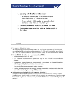 © SAP AG 1999
1. Use only selective fields in the index:
n A selective field may be, for example, material,
personal number, or customer number
n A non-selective field may be, for example, client,
company code, plant, or document type
2. Use few fields in the index, for example, 5 or less
3. Position the most selective fields at the beginning of
the index
Rules for Creating a Secondary Index (1)
n Use selective fields in the index:
The fields in the index must significantly reduce the set of results selected by the SQL statement,
thus causing the SQL statement to read less than, say, 5% of the table. If more than approximately
5% is read, the cost based optimizer chooses a full table scan as the most effective access method.
n Use few fields in the index – as a rule, no more than 5 fields :
If you use too many fields in the index:
Ÿ Each added field requires additional operations to adapt the index when the value of the field is
changed.
Ÿ The amount of data to be stored and read is increased. This decreases the efficiency of the index
and of the probability that the optimizer chooses an index.
Ÿ The optimizer has a greater chance of making mistakes.
Ÿ The time necessary to prepare the statement increases considerably, especially when tables with
many indexes are tied together using a JOIN operation.
n Position the most selective fields at the beginning of the index:
Examples of selective fields can be document numbers, material numbers, or customer numbers.
Examples of non-selective fields are normally client, company code, main account. Thus, if an index
has the fields for plant and material number, position the field material number at the beginning of
the index.
 