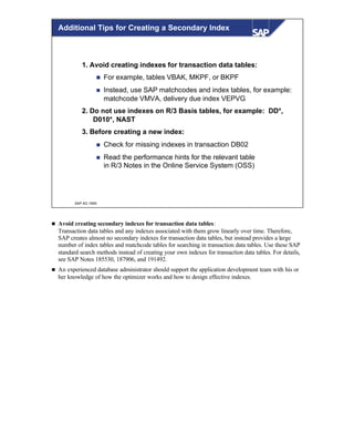 © SAP AG 1999
1. Avoid creating indexes for transaction data tables:
n For example, tables VBAK, MKPF, or BKPF
n Instead, use SAP matchcodes and index tables, for example:
matchcode VMVA, delivery due index VEPVG
2. Do not use indexes on R/3 Basis tables, for example: DD*,
D010*, NAST
3. Before creating a new index:
n Check for missing indexes in transaction DB02
n Read the performance hints for the relevant table
in R/3 Notes in the Online Service System (OSS)
Additional Tips for Creating a Secondary Index
n Avoid creating secondary indexes for transaction data tables:
Transaction data tables and any indexes associated with them grow linearly over time. Therefore,
SAP creates almost no secondary indexes for transaction data tables, but instead provides a large
number of index tables and matchcode tables for searching in transaction data tables. Use these SAP
standard search methods instead of creating your own indexes for transaction data tables. For details,
see SAP Notes 185530, 187906, and 191492.
n An experienced database administrator should support the application development team with his or
her knowledge of how the optimizer works and how to design effective indexes.
 