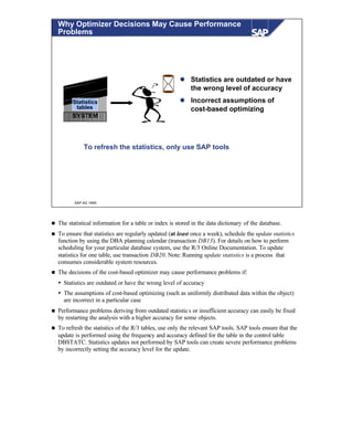© SAP AG 1999
Why Optimizer Decisions May Cause Performance
Problems
SYSTEM
Statistics
tables
To refresh the statistics, only use SAP tools
l Statistics are outdated or have
the wrong level of accuracy
l Incorrect assumptions of
cost-based optimizing
n The statistical information for a table or index is stored in the data dictionary of the database.
n To ensure that statistics are regularly updated (at least once a week), schedule the update statistics
function by using the DBA planning calendar (transaction DB13). For details on how to perform
scheduling for your particular database system, use the R/3 Online Documentation. To update
statistics for one table, use transaction DB20. Note: Running update statistics is a process that
consumes considerable system resources.
n The decisions of the cost-based optimizer may cause performance problems if:
Ÿ Statistics are outdated or have the wrong level of accuracy
Ÿ The assumptions of cost-based optimizing (such as uniformly distributed data within the object)
are incorrect in a particular case
n Performance problems deriving from outdated statistics or insufficient accuracy can easily be fixed
by restarting the analysis with a higher accuracy for some objects.
n To refresh the statistics of the R/3 tables, use only the relevant SAP tools. SAP tools ensure that the
update is performed using the frequency and accuracy defined for the table in the control table
DBSTATC. Statistics updates not performed by SAP tools can create severe performance problems
by incorrectly setting the accuracy level for the update.
 