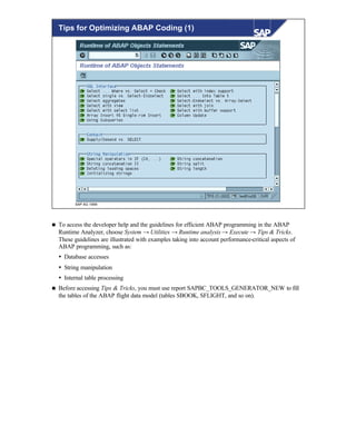 © SAP AG 1999
Tips for Optimizing ABAP Coding (1)
n To access the developer help and the guidelines for efficient ABAP programming in the ABAP
Runtime Analyzer, choose System → Utilities → Runtime analysis → Execute → Tips & Tricks.
These guidelines are illustrated with examples taking into account performance-critical aspects of
ABAP programming, such as:
Ÿ Database accesses
Ÿ String manipulation
Ÿ Internal table processing
n Before accessing Tips & Tricks, you must use report SAPBC_TOOLS_GENERATOR_NEW to fill
the tables of the ABAP flight data model (tables SBOOK, SFLIGHT, and so on).
 