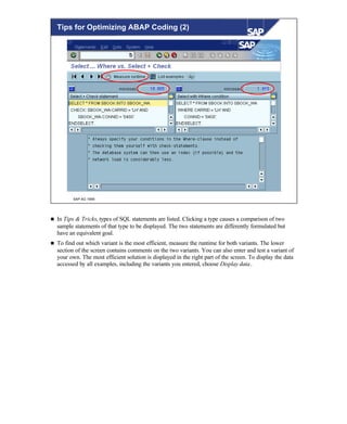 © SAP AG 1999
Tips for Optimizing ABAP Coding (2)
n In Tips & Tricks, types of SQL statements are listed. Clicking a type causes a comparison of two
sample statements of that type to be displayed. The two statements are differently formulated but
have an equivalent goal.
n To find out which variant is the most efficient, measure the runtime for both variants. The lower
section of the screen contains comments on the two variants. You can also enter and test a variant of
your own. The most efficient solution is displayed in the right part of the screen. To display the data
accessed by all examples, including the variants you entered, choose Display data.
 