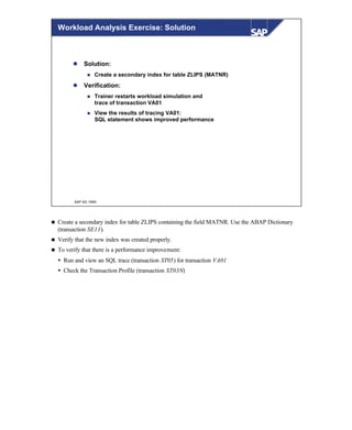 © SAP AG 1999
Workload Analysis Exercise: Solution
l Solution:
n Create a secondary index for table ZLIPS (MATNR)
l Verification:
n Trainer restarts workload simulation and
trace of transaction VA01
n View the results of tracing VA01:
SQL statement shows improved performance
n Create a secondary index for table ZLIPS containing the field MATNR. Use the ABAP Dictionary
(transaction SE11).
n Verify that the new index was created properly.
n To verify that there is a performance improvement:
Ÿ Run and view an SQL trace (transaction ST05) for transaction VA01
Ÿ Check the Transaction Profile (transaction ST03N)
 