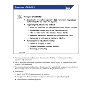 © SAP AG 1999
Summary of this Unit
Now you are able to:
l Explain why even a few expensive SQL statements may reduce
performance for the whole R/3 System
l Regarding SQL statements, find out:
n Report and table name and database action: in the Process Overview
n High database request times: in the Transaction profile
n Table and index name: in the Database Process Monitor
n Statements with lengthy response time: through an SQL Trace
n High number of buffer gets: in the Shared SQL Area
l Tune expensive SQL statements by:
n Creating or changing an index
n Checking the database optimizer decisions
n Optimizing ABAP coding
n An experienced database administrator should monitor the database performance and detect
expensive SQL statements.
n ABAP developers, application consultants, and business process owners are responsible for tuning
expensive SQL statements.
n An experienced database administrator should support the application development team with his or
her knowledge of how the optimizer works and how to design effective indexes.
n Generalrules:
Ÿ Specify the WHERE clause as precisely as possible.
Ÿ The application development team must ensure that indexes are optimally designed
Ÿ Ensure that the statistics are up-to-date
 