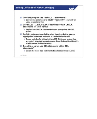 © SAP AG 1999
ý Does the program use “SELECT *” statements?
þ Convert the statements to SELECT <column1>< column2> or
use a projections view
ý Do “SELECT ... ENDSELECT” routines contain CHECK
statements for table fields?
þ Replace the CHECK statement with an appropriate WHERE
clause
ý Do SQL statements on fields other than key fields use an
appropriate database index or is the table buffered?
þ Create an index for tables in the ABAP Dictionary unless they
are mainly intended for read access (Read Only or Read Mostly),
in which case, buffer the tables.
ý Does the program use SQL statements within SQL
statements?
þ Covert the inner SQL statements to database views or joins
Tuning Checklist for ABAP Coding (1)
 
