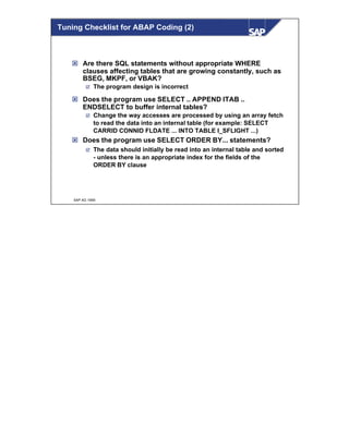 © SAP AG 1999
ý Are there SQL statements without appropriate WHERE
clauses affecting tables that are growing constantly, such as
BSEG, MKPF, or VBAK?
þ The program design is incorrect
ý Does the program use SELECT .. APPEND ITAB ..
ENDSELECT to buffer internal tables?
þ Change the way accesses are processed by using an array fetch
to read the data into an internal table (for example: SELECT
CARRID CONNID FLDATE ... INTO TABLE I_SFLIGHT ...)
ý Does the program use SELECT ORDER BY... statements?
þ The data should initially be read into an internal table and sorted
- unless there is an appropriate index for the fields of the
ORDER BY clause
Tuning Checklist for ABAP Coding (2)
 